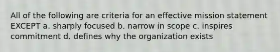 All of the following are criteria for an effective mission statement EXCEPT a. sharply focused b. narrow in scope c. inspires commitment d. defines why the organization exists