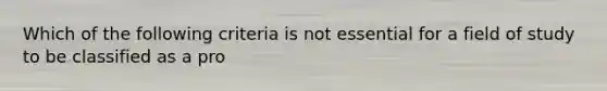 Which of the following criteria is not essential for a field of study to be classified as a pro