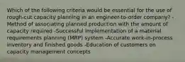 Which of the following criteria would be essential for the use of rough-cut capacity planning in an engineer-to-order company? -Method of associating planned production with the amount of capacity required -Successful implementation of a material requirements planning (MRP) system -Accurate work-in-process inventory and finished goods -Education of customers on capacity management concepts