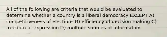 All of the following are criteria that would be evaluated to determine whether a country is a liberal democracy EXCEPT A) competitiveness of elections B) efficiency of decision making C) freedom of expression D) multiple sources of information