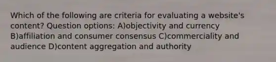 Which of the following are criteria for evaluating a website's content? Question options: A)objectivity and currency B)affiliation and consumer consensus C)commerciality and audience D)content aggregation and authority