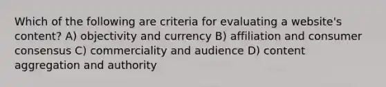 Which of the following are criteria for evaluating a website's content? A) objectivity and currency B) affiliation and consumer consensus C) commerciality and audience D) content aggregation and authority