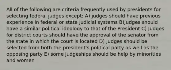 All of the following are criteria frequently used by presidents for selecting federal judges except: A) judges should have previous experience in federal or state judicial systems B)Judges should have a similar political ideology to that of the President C) Judges for district courts should have the approval of the senator from the state in which the court is located D) Judges should be selected from both the president's political party as well as the opposing party E) some judgeships should be help by minorities and women