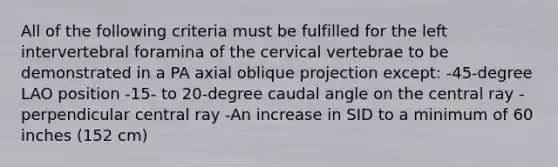 All of the following criteria must be fulfilled for the left intervertebral foramina of the cervical vertebrae to be demonstrated in a PA axial oblique projection except: -45-degree LAO position -15- to 20-degree caudal angle on the central ray -perpendicular central ray -An increase in SID to a minimum of 60 inches (152 cm)