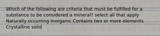 Which of the following are criteria that must be fulfilled for a substance to be considered a mineral? select all that apply Naturally occurring Inorganic Contains two or more elements Crystalline solid