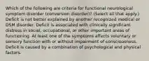 Which of the following are criteria for functional neurological symptom disorder (conversion disorder)? (Select all that apply.) Deficit is not better explained by another recognized medical or DSM disorder. Deficit is associated with clinically significant distress in social, occupational, or other important areas of functioning. At least one of the symptoms affects voluntary or sensory function with or without impairment of consciousness. Deficit is caused by a combination of psychological and physical factors.