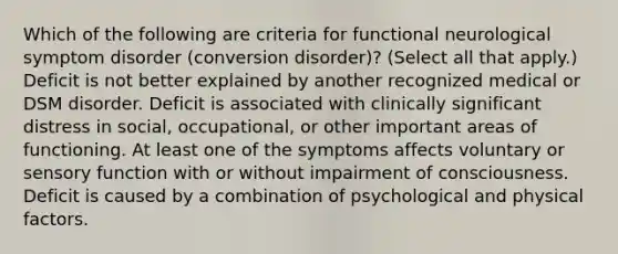 Which of the following are criteria for functional neurological symptom disorder (<a href='https://www.questionai.com/knowledge/kI4DlSjPCu-conversion-disorder' class='anchor-knowledge'>conversion disorder</a>)? (Select all that apply.) Deficit is not better explained by another recognized medical or DSM disorder. Deficit is associated with clinically significant distress in social, occupational, or other important areas of functioning. At least one of the symptoms affects voluntary or sensory function with or without impairment of consciousness. Deficit is caused by a combination of psychological and physical factors.