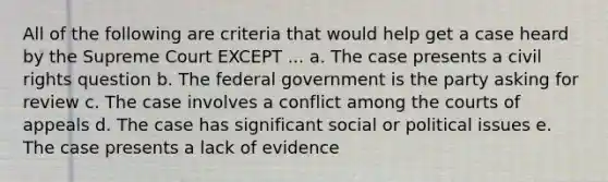 All of the following are criteria that would help get a case heard by the Supreme Court EXCEPT ... a. The case presents a civil rights question b. The federal government is the party asking for review c. The case involves a conflict among the courts of appeals d. The case has significant social or political issues e. The case presents a lack of evidence