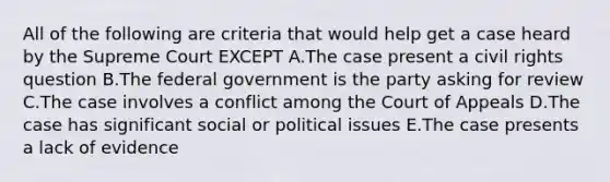 All of the following are criteria that would help get a case heard by the Supreme Court EXCEPT A.The case present a civil rights question B.The federal government is the party asking for review C.The case involves a conflict among the Court of Appeals D.The case has significant social or political issues E.The case presents a lack of evidence