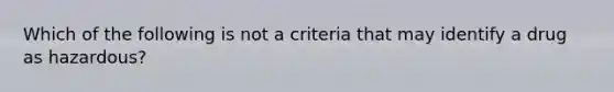 Which of the following is not a criteria that may identify a drug as hazardous?