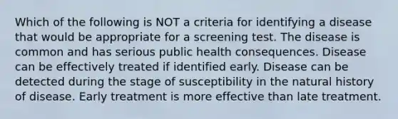 Which of the following is NOT a criteria for identifying a disease that would be appropriate for a screening test. The disease is common and has serious public health consequences. Disease can be effectively treated if identified early. Disease can be detected during the stage of susceptibility in the natural history of disease. Early treatment is more effective than late treatment.