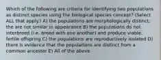 Which of the following are criteria for identifying two populations as distinct species using the biological species concept? (Select ALL that apply.) A) the populations are morphologically distinct; the are not similar in appearance B) the populations do not interbreed (i.e. breed with one another) and produce viable, fertile offspring C) the populations are reproductively isolated D) there is evidence that the populations are distinct from a common ancestor E) All of the above