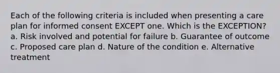 Each of the following criteria is included when presenting a care plan for informed consent EXCEPT one. Which is the EXCEPTION? a. Risk involved and potential for failure b. Guarantee of outcome c. Proposed care plan d. Nature of the condition e. Alternative treatment