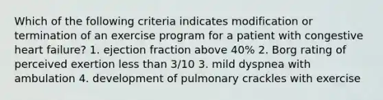 Which of the following criteria indicates modification or termination of an exercise program for a patient with congestive heart failure? 1. ejection fraction above 40% 2. Borg rating of perceived exertion less than 3/10 3. mild dyspnea with ambulation 4. development of pulmonary crackles with exercise