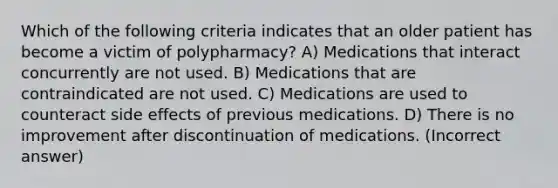 Which of the following criteria indicates that an older patient has become a victim of polypharmacy? A) Medications that interact concurrently are not used. B) Medications that are contraindicated are not used. C) Medications are used to counteract side effects of previous medications. D) There is no improvement after discontinuation of medications. (Incorrect answer)