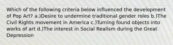 Which of the following criteria below influenced the development of Pop Art? a.)Desire to undermine traditional gender roles b.)The Civil Rights movement in America c.)Turning found objects into works of art d.)The interest in Social Realism during the Great Depression