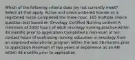 Which of the following criteria does Joy not currently meet? Select all that apply.​ Active and unencumbered license as a registered nurse Completed the three-hour, 165 multiple choice question test based on Oncology Certified Nursing content A minimum of 2000 hours of adult oncology nursing practice within 48 months prior to application Completed a minimum of ten contact hours of continuing nursing education in oncology from an approved educational program within the last 36 months prior to application Minimum of two years of experience as an RN within 48 months prior to application