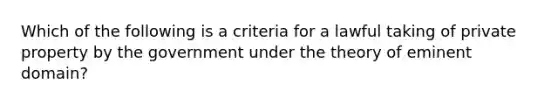 Which of the following is a criteria for a lawful taking of private property by the government under the theory of eminent domain?