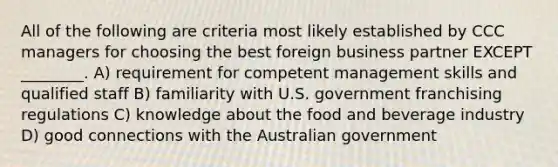 All of the following are criteria most likely established by CCC managers for choosing the best foreign business partner EXCEPT ________. A) requirement for competent management skills and qualified staff B) familiarity with U.S. government franchising regulations C) knowledge about the food and beverage industry D) good connections with the Australian government