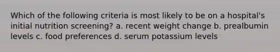 Which of the following criteria is most likely to be on a hospital's initial nutrition screening? a. recent weight change b. prealbumin levels c. food preferences d. serum potassium levels