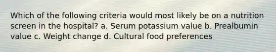 Which of the following criteria would most likely be on a nutrition screen in the hospital? a. Serum potassium value b. Prealbumin value c. Weight change d. Cultural food preferences