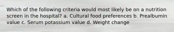 Which of the following criteria would most likely be on a nutrition screen in the hospital? a. Cultural food preferences b. Prealbumin value c. Serum potassium value d. Weight change