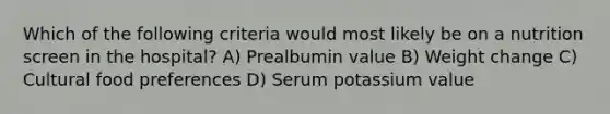 Which of the following criteria would most likely be on a nutrition screen in the hospital? A) Prealbumin value B) Weight change C) Cultural food preferences D) Serum potassium value