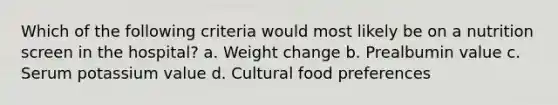 Which of the following criteria would most likely be on a nutrition screen in the hospital? a. Weight change b. Prealbumin value c. Serum potassium value d. Cultural food preferences