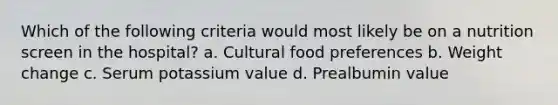 Which of the following criteria would most likely be on a nutrition screen in the hospital? a. Cultural food preferences b. Weight change c. Serum potassium value d. Prealbumin value