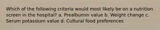 Which of the following criteria would most likely be on a nutrition screen in the hospital? a. Prealbumin value b. Weight change c. Serum potassium value d. Cultural food preferences