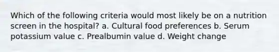 Which of the following criteria would most likely be on a nutrition screen in the hospital? a. Cultural food preferences b. Serum potassium value c. Prealbumin value d. Weight change