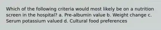 Which of the following criteria would most likely be on a nutrition screen in the hospital? a. Pre-albumin value b. Weight change c. Serum potassium valued d. Cultural food preferences