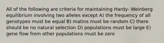 All of the following are criteria for maintaining Hardy- Weinberg equilibrium involving two alleles except A) the frequency of all genotypes must be equal B) matins must be random C) there should be no natural selection D) populations must be large E) gene flow from other populations must be zero