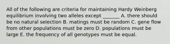 All of the following are criteria for maintaining Hardy Weinberg equilibrium involving two alleles except _______ A. there should be no natural selection B. matings must be random C. gene flow from other populations must be zero D. populations must be large E. the frequency of all genotypes must be equal.