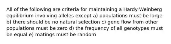 All of the following are criteria for maintaining a Hardy-Weinberg equilibrium involving alleles except a) populations must be large b) there should be no natural selection c) gene flow from other populations must be zero d) the frequency of all genotypes must be equal e) matings must be random