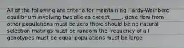 All of the following are criteria for maintaining Hardy-Weinberg equilibrium involving two alleles except ____. gene flow from other populations must be zero there should be no natural selection matings must be random the frequency of all genotypes must be equal populations must be large