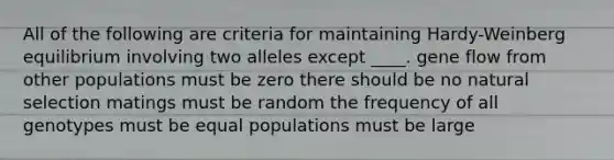 All of the following are criteria for maintaining Hardy-Weinberg equilibrium involving two alleles except ____. gene flow from other populations must be zero there should be no natural selection matings must be random the frequency of all genotypes must be equal populations must be large