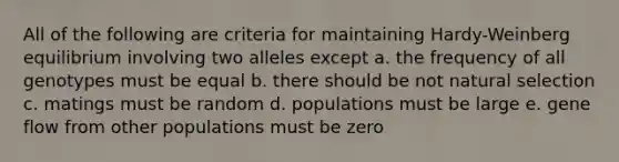 All of the following are criteria for maintaining Hardy-Weinberg equilibrium involving two alleles except a. the frequency of all genotypes must be equal b. there should be not natural selection c. matings must be random d. populations must be large e. gene flow from other populations must be zero