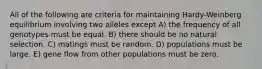 All of the following are criteria for maintaining Hardy-Weinberg equilibrium involving two alleles except A) the frequency of all genotypes must be equal. B) there should be no natural selection. C) matings must be random. D) populations must be large. E) gene flow from other populations must be zero.