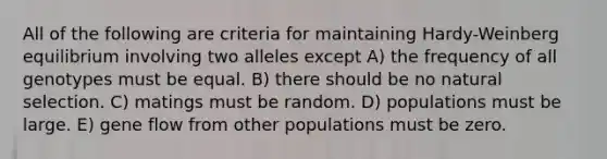 All of the following are criteria for maintaining Hardy-Weinberg equilibrium involving two alleles except A) the frequency of all genotypes must be equal. B) there should be no natural selection. C) matings must be random. D) populations must be large. E) gene flow from other populations must be zero.