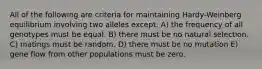 All of the following are criteria for maintaining Hardy-Weinberg equilibrium involving two alleles except: A) the frequency of all genotypes must be equal. B) there must be no natural selection. C) matings must be random. D) there must be no mutation E) gene flow from other populations must be zero.