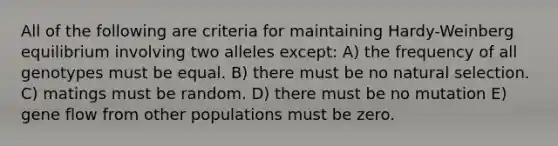 All of the following are criteria for maintaining Hardy-Weinberg equilibrium involving two alleles except: A) the frequency of all genotypes must be equal. B) there must be no natural selection. C) matings must be random. D) there must be no mutation E) gene flow from other populations must be zero.