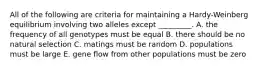 All of the following are criteria for maintaining a Hardy-Weinberg equilibrium involving two alleles except _________. A. the frequency of all genotypes must be equal B. there should be no natural selection C. matings must be random D. populations must be large E. gene flow from other populations must be zero