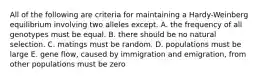 All of the following are criteria for maintaining a Hardy-Weinberg equilibrium involving two alleles except. A. the frequency of all genotypes must be equal. B. there should be no natural selection. C. matings must be random. D. populations must be large E. gene flow, caused by immigration and emigration, from other populations must be zero