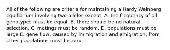 All of the following are criteria for maintaining a Hardy-Weinberg equilibrium involving two alleles except. A. the frequency of all genotypes must be equal. B. there should be no natural selection. C. matings must be random. D. populations must be large E. gene flow, caused by immigration and emigration, from other populations must be zero