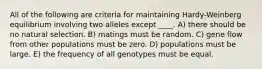 All of the following are criteria for maintaining Hardy-Weinberg equilibrium involving two alleles except ____. A) there should be no natural selection. B) matings must be random. C) gene flow from other populations must be zero. D) populations must be large. E) the frequency of all genotypes must be equal.