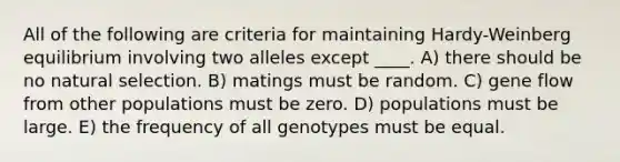 All of the following are criteria for maintaining Hardy-Weinberg equilibrium involving two alleles except ____. A) there should be no natural selection. B) matings must be random. C) gene flow from other populations must be zero. D) populations must be large. E) the frequency of all genotypes must be equal.