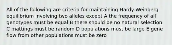 All of the following are criteria for maintaining Hardy-Weinberg equilibrium involving two alleles except A the frequency of all genotypes must be equal B there should be no natural selection C mattings must be random D populations must be large E gene flow from other populations must be zero