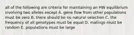 all of the following are criteria for maintaining an HW equilibrium involving two alleles except A. gene flow from other populations must be zero B. there should be no natural selection C. the frequency of all genotypes must be equal D. matings must be random E. populations must be large