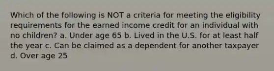 Which of the following is NOT a criteria for meeting the eligibility requirements for the earned income credit for an individual with no children? a. Under age 65 b. Lived in the U.S. for at least half the year c. Can be claimed as a dependent for another taxpayer d. Over age 25